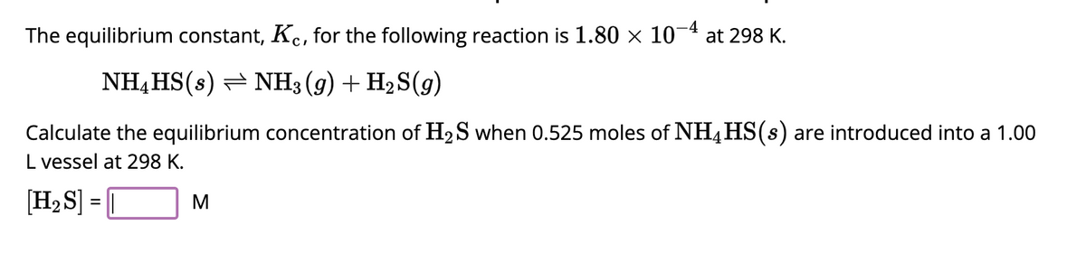 The equilibrium constant, Kc, for the following reaction is 1.80 × 10
NH4HS(s) NH3(g) + H₂S(9)
at 298 K.
Calculate the equilibrium concentration of H₂S when 0.525 moles of NH4HS(s) are introduced into a 1.00
L vessel at 298 K.
[H₂S] =
M