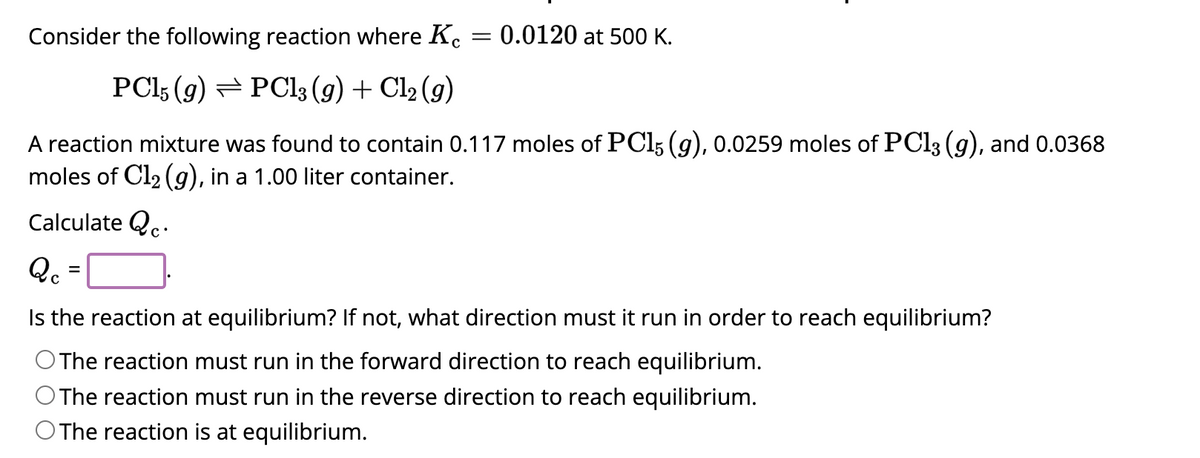 Consider the following reaction where Kc
PC15 (9) PC13 (g) + Cl₂ (9)
A reaction mixture was found to contain 0.117 moles of PC15 (g), 0.0259 moles of PC13 (g), and 0.0368
moles of C1₂ (g), in a 1.00 liter container.
Calculate c
Qc²
=
=
0.0120 at 500 K.
Is the reaction at equilibrium? If not, what direction must it run in order to reach equilibrium?
O The reaction must run in the forward direction to reach equilibrium.
O The reaction must run in the reverse direction to reach equilibrium.
O The reaction is at equilibrium.