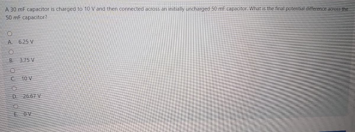 A 30 mF capacitor is charged to 10 V and then connected across an initially uncharged 50 mF capacitor. What is the final potential difference across the
50 mF capacitor?
A. 6.25 V
B. 3.75 V
10V
D. 26.67 V
OV
