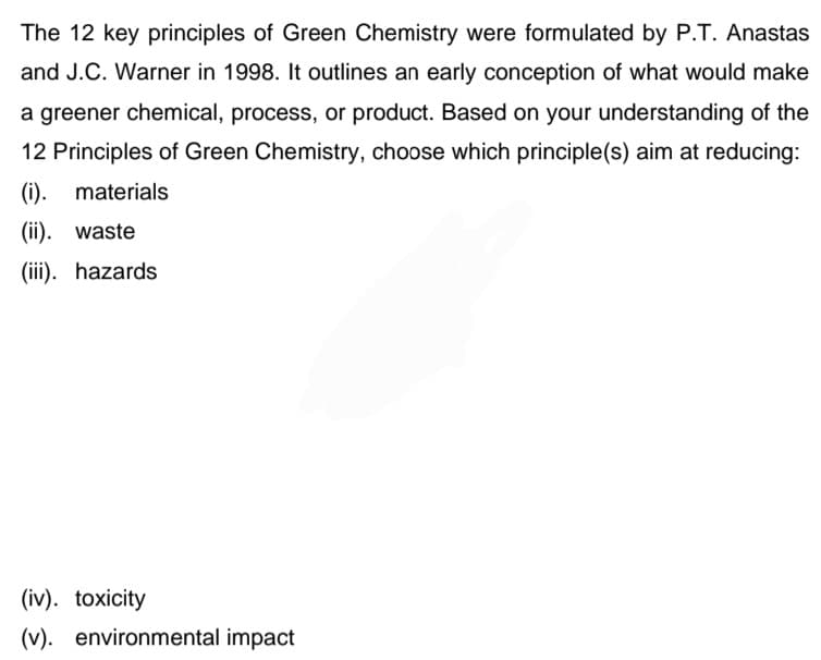 The 12 key principles of Green Chemistry were formulated by P.T. Anastas
and J.C. Warner in 1998. It outlines an early conception of what would make
a greener chemical, process, or product. Based on your understanding of the
12 Principles of Green Chemistry, choose which principle(s) aim at reducing:
(i). materials
(ii). waste
(iii). hazards
(iv). toxicity
(v). environmental impact
