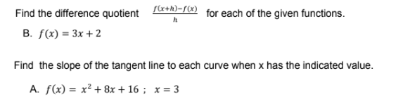 Find the difference quotient *+h)-r for each of the given functions.
B. f(x) = 3x + 2
Find the slope of the tangent line to each curve when x has the indicated value.
A. f(x) = x² + 8x + 16 ; x = 3
