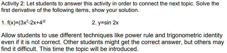 Activity 2: Let students to answer this activity in order to connect the next topic. Solve the
first derivative of the following items, show your solution.
1. f(x)=(3x²-2x+4)2
2. y=sin 2x
Allow students to use different techniques like power rule and trigonometric identity
even if it is not correct. Other students might get the correct answer, but others may
find it difficult. This time the topic will be introduced.
