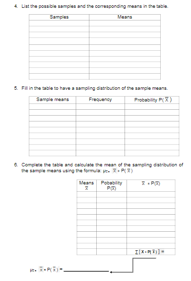 4. List the possible samples and the corresponding means in the table.
Samples
Means
5. Fill in the table to have a sampling distribution of the sample means.
Sample means
Frequency
Probability P(X)
6. Complete the table and calculate the mean of the sampling distribution of
the sample means using the formula: Pz. X* P( x)
Pobability
P(2)
* + P(X)
Means
E[X- P( X)] =
HE. X• P(X) =.
