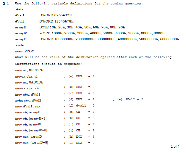 0.1
Use the following variable definitions for the coming question:
.data
dVall
DWORD 87654321h
dVal2
DWORD 12345678h
arrayB
BYTE 10h, 20h, 30h, 40h, 50h, 60h, 70h, 80h, 90h
arrayW
WORD 1000h, 2000h, 3000h, 4000h, 5000h, 6000h, 7000h, 8000h, 9000h
arrayD
DWORD 10000000h, 20000000h, 30000000h, 40000000h, 50000000h, 60000000h
.code
main PROC
What will be the value of the destination operand after each of the following
instructions execute in sequence?
mov ax, OFEDCH
movzx ebx, al
; (a) EBX
= ?
mov ax, OABCDH
; (b) EBX
= ?
movsx ebx, ah
(c) EBX
= ?
mov ebx, dVal1
xchg ebx, dVal2
; (d) EBX
= ?
(e) dVal2 = ?
mov dVal1, edx
(f) dvall = ?
mov ch, arrayB
i (g) CH
= ?
mov ch, [arrayB+8]
(h) CH
= ?
mov ch, arrayW
(i) CH
= ?
mov ch, [arrayW+8]
(9) CH
= ?
mov ecx, arrayD
; (k) ECX
= ?
mov ecx, [arrayD+8]
; (1) ECX
= ?
1 of 4
