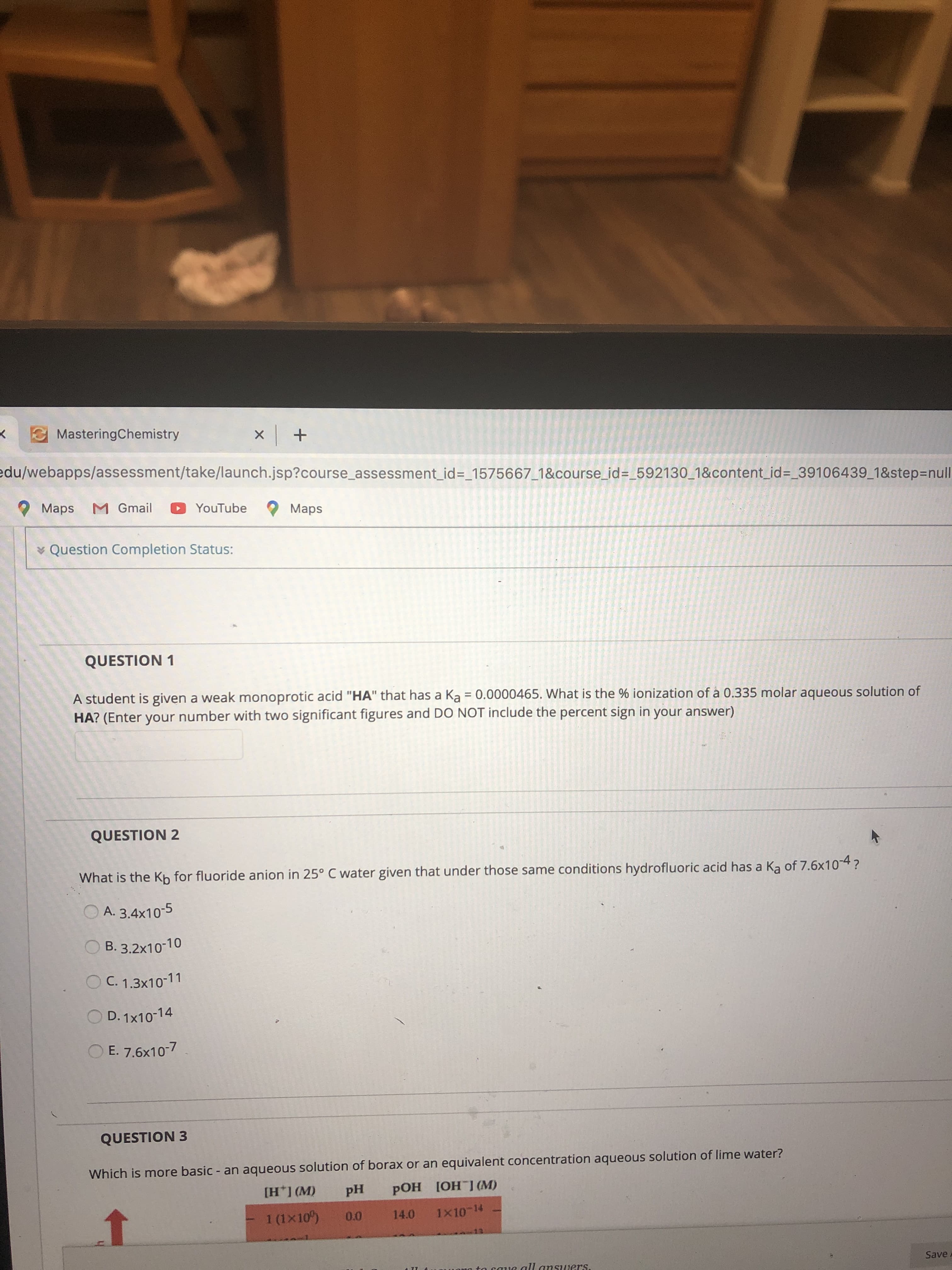 MasteringChemistry
edu/webapps/assessment/take/launch.jsp?course_assessment_id%3_1575667_1&course_id=_592130_1&content_id=_39106439_1&step3Dnull
Maps M Gmail
YouTube
O Maps
v Question Completion Status:
QUESTION 1
A student is given a weak monoprotic acid "HA" that has a Ka = 0.0000465. What is the % ionization of à 0.335 molar aqueous solution of
HA? (Enter your number with two significant figures and DO NOT include the percent sign in your answer)
QUESTION 2
What is the Kh for fluoride anion in 25° C water given that under those same conditions hydrofluoric acid has a Ka of 7.6x10-4?
A. 3.4x10-5
В. 3.2х10-10
O C. 1.3x10-11
O D. 1x10-14
O E. 7.6x10-7
QUESTION 3
Which is more basic - an aqueous solution of borax or an equivalent concentration aqueous solution of lime water?
[H*] (M)
pH
РОН 1ОН 1 (М)
1 (1x10)
0.0
14.0
1x10-14
to caue all answers.
Save
