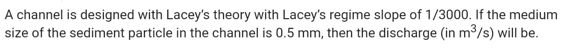 A channel is designed with Lacey's theory with Lacey's regime slope of 1/3000. If the medium
size of the sediment particle in the channel is 0.5 mm, then the discharge (in m3/s) will be.
