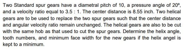 Two Standard spur gears have a diametral pitch of 10, a pressure angle of 20°,
and a velocity ratio equal to 3.5 : 1. The center distance is 8.55 inch. Two helical
gears are to be used to replace the two spur gears such that the center distance
and angular velocity ratio remain unchanged. The helical gears are also to be cut
with the same hob as that used to cut the spur gears. Determine the helix angle,
tooth numbers, and minimum face width for the new gears if the helix angel is
kept to a minimum.
