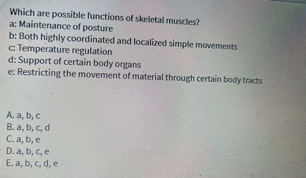 Which are possible functions of skeletal muscles?
a: Maintenance of posture
b: Both highly coordinated and localized simple movements
c: Temperature regulation
d: Support of certain body organs
e: Restricting the movement of material through certain body tracts
A. a, b, c
B. a, b, c, d
C. a, b, e
D. a, b, c, e
E. a, b, c, d, e