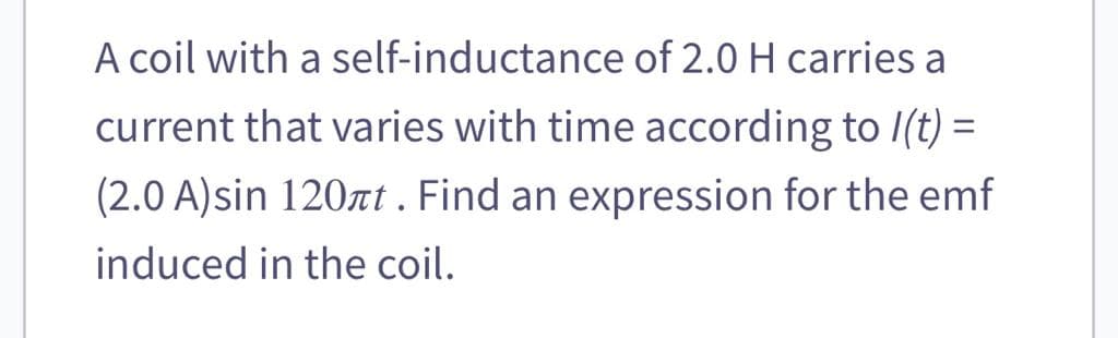 A coil with a
self-inductance of 2.0 H carries a
current that varies with time according to /(t) =
(2.0 A)sin 120πt. Find an expression for the emf
induced in the coil.