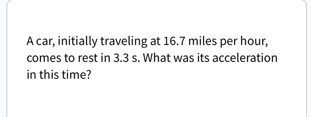 A car, initially traveling at 16.7 miles per hour,
comes to rest in 3.3 s. What was its acceleration
in this time?