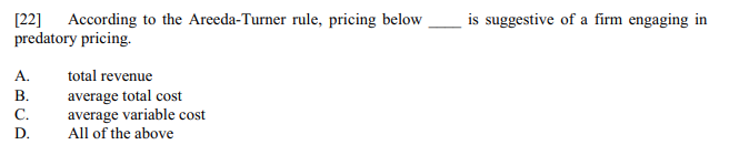 [22] According to the Areeda-Turner rule, pricing below
predatory pricing.
A.
B.
C.
D.
total revenue
average total cost
average variable cost
All of the above
is suggestive of a firm engaging in