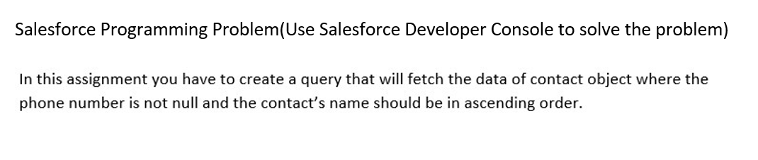 Salesforce Programming Problem (Use Salesforce Developer Console to solve the problem)
In this assignment you have to create a query that will fetch the data of contact object where the
phone number is not null and the contact's name should be in ascending order.