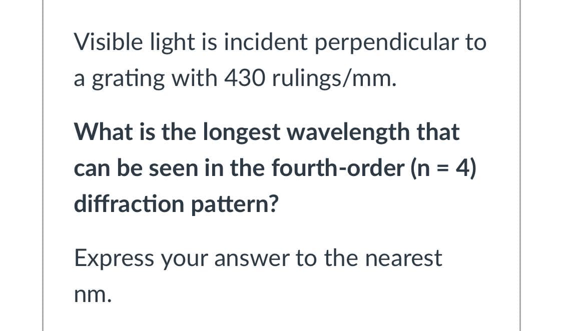 Visible light is incident perpendicular to
a grating with 430 rulings/mm.
What is the longest wavelength that
can be seen in the fourth-order (n = 4)
diffraction pattern?
Express your answer to the nearest
nm.