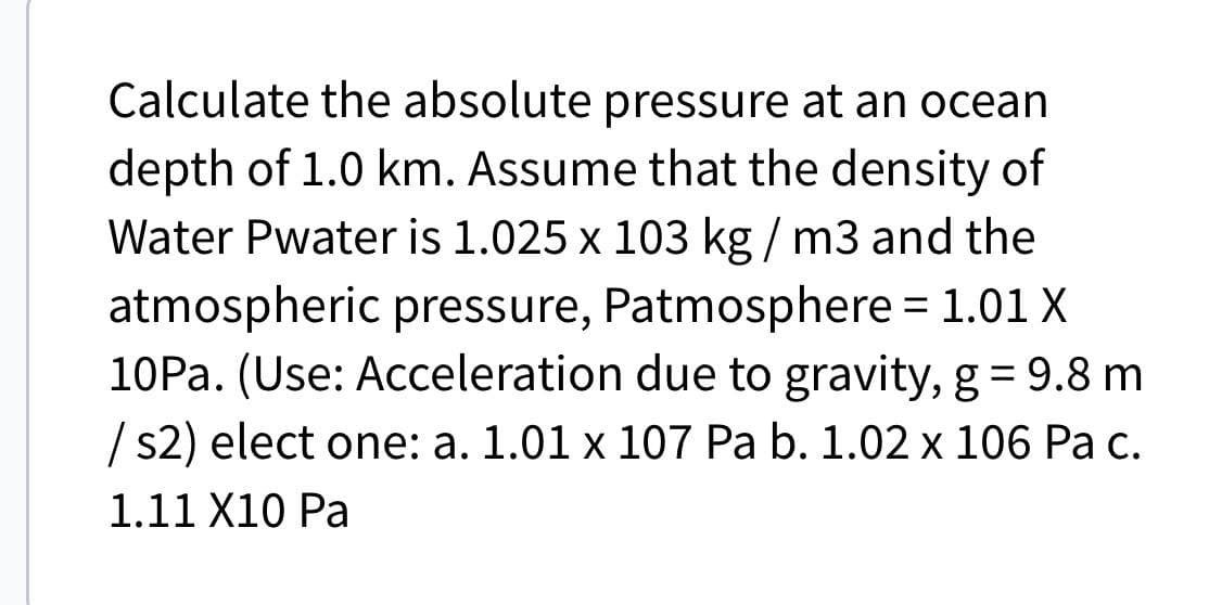 Calculate the absolute pressure at an ocean
depth of 1.0 km. Assume that the density of
Water Pwater is 1.025 x 103 kg/m3 and the
atmospheric pressure, Patmosphere = 1.01 X
10Pa. (Use: Acceleration due to gravity, g = 9.8 m
/s2) elect one: a. 1.01 x 107 Pa b. 1.02 x 106 Pa c.
1.11 X10 Pa