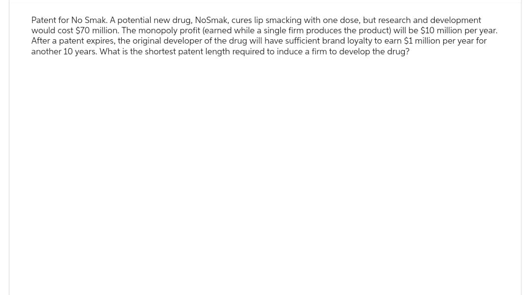 Patent for No Smak. A potential new drug, NoSmak, cures lip smacking with one dose, but research and development
would cost $70 million. The monopoly profit (earned while a single firm produces the product) will be $10 million per year.
After a patent expires, the original developer of the drug will have sufficient brand loyalty to earn $1 million per year for
another 10 years. What is the shortest patent length required to induce a firm to develop the drug?