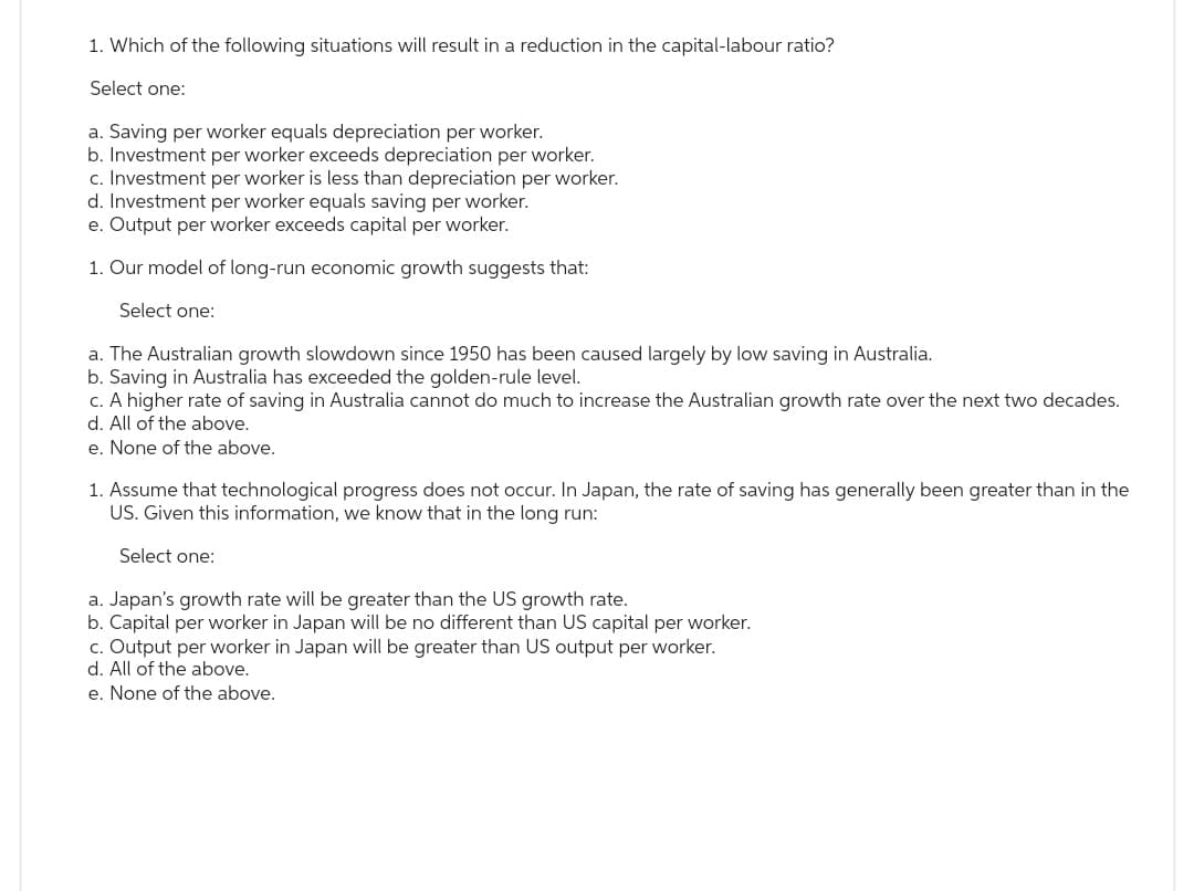 1. Which of the following situations will result in a reduction in the capital-labour ratio?
Select one:
a. Saving per worker equals depreciation per worker.
b. Investment per worker exceeds depreciation per worker.
c. Investment per worker is less than depreciation per worker.
d. Investment per worker equals saving per worker.
e. Output per worker exceeds capital per worker.
1. Our model of long-run economic growth suggests that:
Select one:
a. The Australian growth slowdown since 1950 has been caused largely by low saving in Australia.
b. Saving in Australia has exceeded the golden-rule level.
c. A higher rate of saving in Australia cannot do much to increase the Australian growth rate over the next two decades.
d. All of the above.
e. None of the above.
1. Assume that technological progress does not occur. In Japan, the rate of saving has generally been greater than in the
US. Given this information, we know that in the long run:
Select one:
a. Japan's growth rate will be greater than the US growth rate.
b. Capital per worker in Japan will be no different than US capital per worker.
c. Output per worker in Japan will be greater than US output per worker.
d. All of the above.
e. None of the above.