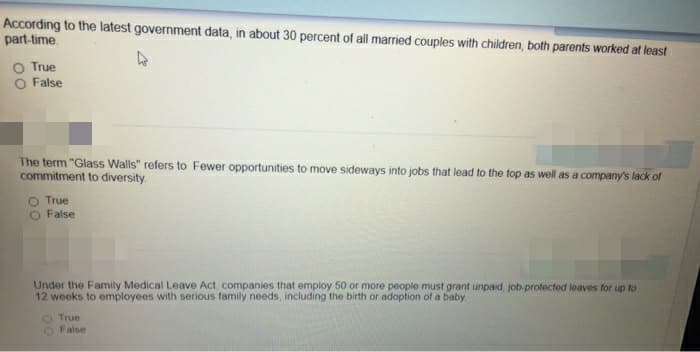 According to the latest government data, in about 30 percent of all married couples with children, both parents worked at least
part-time.
O True
False
The term "Glass Walls" refers to Fewer opportunities to move sideways into jobs that lead to the top as well as a company's lack of
commitment to diversity.
True
O False
4
Under the Family Medical Leave Act, companies that employ 50 or more people must grant unpaid, job-protected leaves for up to
12 weeks to employees with serious family needs, including the birth or adoption of a baby.
O True
O False