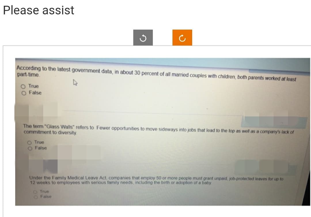 Please assist
According to the latest government data, in about 30 percent of all married couples with children, both parents worked at least
part-time.
True
O False
The term "Glass Walls" refers to Fewer opportunities to move sideways into jobs that lead to the top as well as a company's lack of
commitment to diversity.
O True
False
Under the Family Medical Leave Act, companies that employ 50 or more people must grant unpaid, job-protected leaves for up to
12 weeks to employees with serious family needs, including the birth or adoption of a baby.
O True
O False