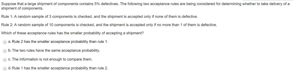 Suppose that a large shipment of components contains 5% defectives. The following two acceptance rules are being considered for determining whether to take delivery of a
shipment of components.
Rule 1: A random sample of 3 components is checked, and the shipment is accepted only if none of them is defective.
Rule 2: A random sample of 10 components is checked, and the shipment is accepted only if no more than 1 of them is defective.
Which of these acceptance rules has the smaller probability of accepting a shipment?
a. Rule 2 has the smaller acceptance probability than rule 1.
b. The two rules have the same acceptance probability.
c. The information is not enough to compare them.
d. Rule 1 has the smaller acceptance probability than rule 2.