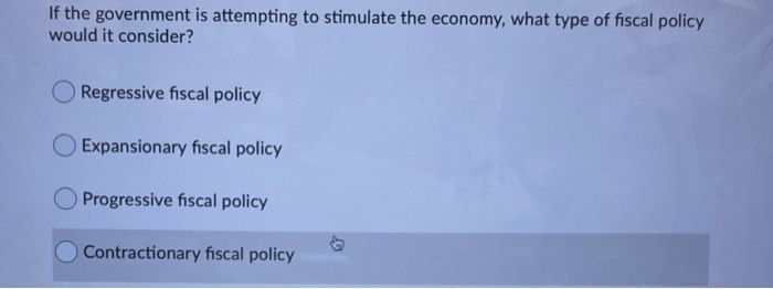 If the government is attempting to stimulate the economy, what type of fiscal policy
would it consider?
Regressive fiscal policy
Expansionary fiscal policy
Progressive fiscal policy
Contractionary fiscal policy