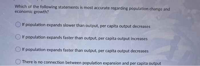 Which of the following statements is most accurate regarding population change and
economic growth?
If population expands slower than output, per capita output decreases
If population expands faster than output, per capita output increases
If population expands faster than output, per capita output decreases
There is no connection between population expansion and per capita output