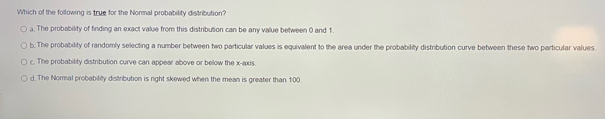 Which of the following is true for the Normal probability distribution?
O a. The probability of finding an exact value from this distribution can be any value between 0 and 1.
O b. The probability of randomly selecting a number between two particular values is equivalent to the area under the probability distribution curve between these two particular values.
O c. The probability distribution curve can appear above or below the x-axis.
O d. The Normal probability distribution is right skewed when the mean is greater than 100.
