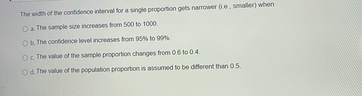 The width of the confidence interval for a single proportion gets narrower (i.e., smaller) when
a.
The sample size increases from 500 to 1000.
O b. The confidence level increases from 95% to 99%.
Oc. The value of the sample proportion changes from 0.6 to 0.4.
O d. The value of the population proportion is assumed to be different than 0.5.
