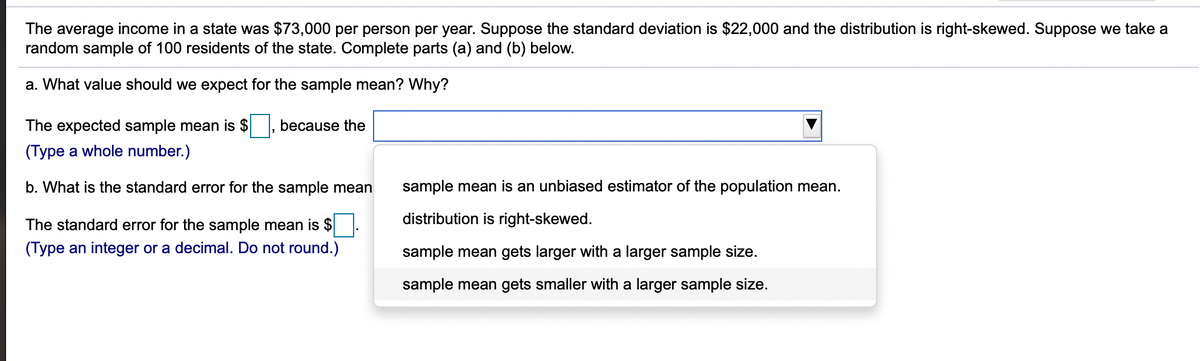 The average income in a state was $73,000 per person per year. Suppose the standard deviation is $22000 and the distribution is right-skewed. Suppose we take a
random sample of 100 residents of the state. Complete parts (a) and (b) below.
a. What value should we expect for the sample mean? Why?
The expected sample mean is $
because the
(Type a whole number.)
b. What is the standard error for the sample mean
sample mean is an unbiased estimator of the population mean.
The standard error for the sample mean is $
distribution is right-skewed.
(Type an integer or a decimal. Do not round.)
sample mean gets larger with a larger sample size.
sample mean gets smaller with a larger sample size.
