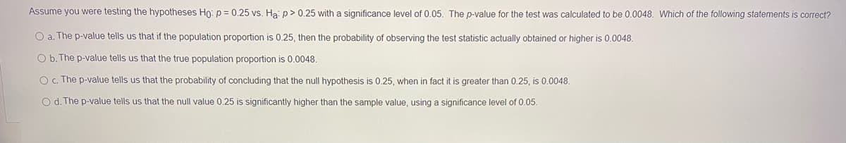 Assume you were testing the hypotheses Ho: p = 0.25 vs. Ha: p> 0.25 with a significance level of 0.05. The p-value for the test was calculated to be 0.0048. Which of the following statements is correct?
O a. The p-value tells us that if the population proportion is 0.25 , then the probability of observing the test statistic actually obtained or higher is 0.0048.
O b. The p-value tells us that the true population proportion is 0.0048.
O c. The p-value tells us that the probability of concluding that the null hypothesis is 0.25, when in fact it is greater than 0.25, is 0.0048.
O d. The p-value tells us that the null value 0.25 is significantly higher than the sample value, using a significance level of 0.05.
