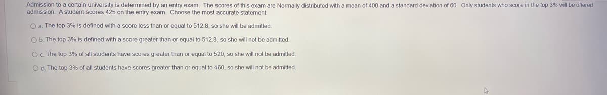 Admission to a certain university is determined by an entry exam. The scores of this exam are Normally distributed with a mean of 400 and a standard deviation of 60. Only students who score in the top 3% will be offered
admission. A student scores 425 on the entry exam. Choose the most accurate statement.
O a. The top 3% is defined with a score less than or equal to 512.8, so she will be admitted.
O b. The top 3% is defined with a score greater than or equal to 512.8, so she will not be admitted.
Oc. The top 3% of all students have scores greater than or equal to 520, so she will not be admitted.
O d. The top 3% of all students have scores greater than or equal to 460, so she will not be admitted.
