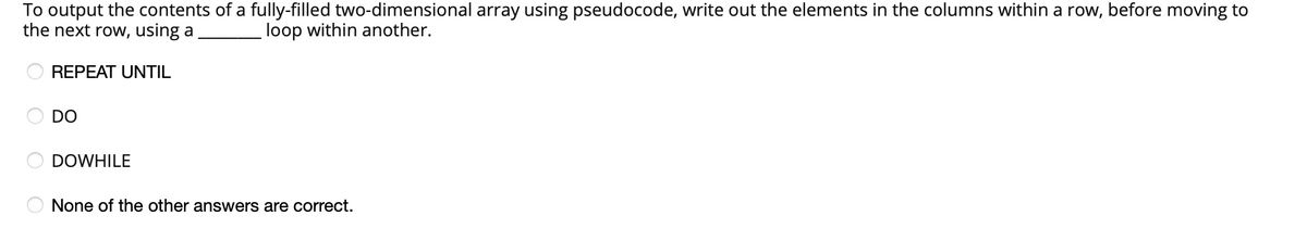 To output the contents of a fully-filled two-dimensional array using pseudocode, write out the elements in the columns within a row, before moving to
the next row, using a
loop within another.
REPEAT UNTIL
DO
DOWHILE
None of the other answers are correct.
O O O
