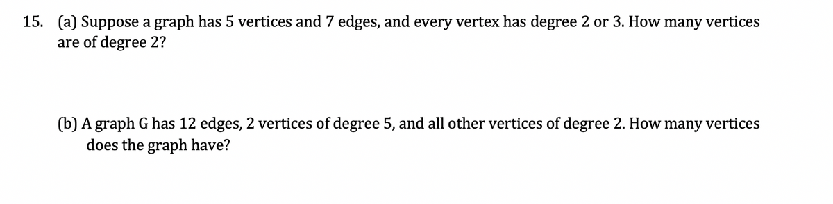 vertices
15. (a) Suppose a graph has 5 vertices and 7 edges, and every vertex has degree 2 or 3. How
are of degree 2?
many
(b) A graph G has 12 edges, 2 vertices of degree 5, and all other vertices of degree 2. How many vertices
does the graph have?
