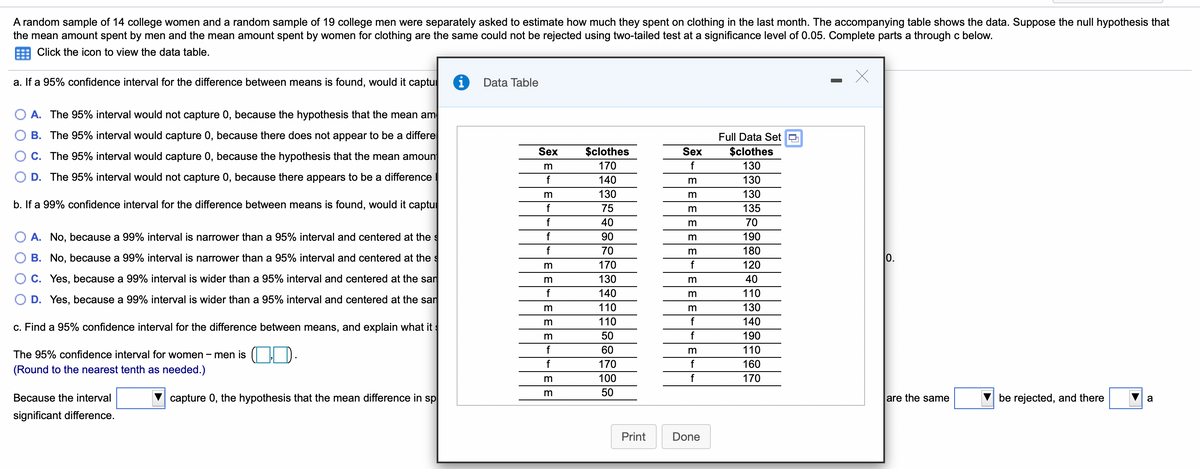 A random sample of 14 college women and a random sample of 19 college men were separately asked to estimate how much they spent on clothing in the last month. The accompanying table shows the data. Suppose the null hypothesis that
the mean amount spent by men and the mean amount spent by women for clothing are the same could not be rejected using two-tailed test at a significance level of 0.05. Complete parts a through c below.
Click the icon to view the data table.
a. If a 95% confidence interval for the difference between means is found, would it captu
i
Data Table
A. The 95% interval would not capture 0, because the hypothesis that the mean am
B. The 95% interval would capture 0, because there does not appear to be a differe
Full Data Set O
Sex
$clothes
Sex
$clothes
C. The 95% interval would capture 0, because the hypothesis that the mean amount
170
f
130
D. The 95% interval would not capture 0, because there appears to be a difference
140
130
130
m
130
b. If a 99% confidence interval for the difference between means is found, would it captu
75
135
40
70
A. No, because a 99% interval is narrower than a 95% interval and centered at the s
f
90
m
190
f
70
m
180
B. No, because a 99% interval is narrower than a 95% interval and centered at the s
0.
170
f
120
C. Yes, because a 99% interval is wider than a 95% interval and centered at the san
m
130
40
f
140
110
D. Yes, because a 99% interval is wider than a 95% interval and centered at the san
110
m
130
110
f
140
c. Find a 95% confidence interval for the difference between means, and explain what its
50
f
190
f
60
m
110
The 95% confidence interval for women – men is ( I D.
f
170
f
160
(Round to the nearest tenth as needed.)
m
100
f
170
m
50
Because the interval
capture 0, the hypothesis that the mean difference in sp
are the same
be rejected, and there
a
significant difference.
Print
Done
