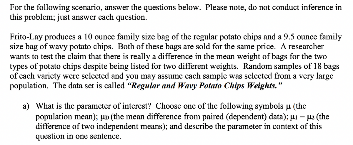 For the following scenario, answer the questions below. Please note, do not conduct inference in
this problem; just answer each question.
Frito-Lay produces a 10 ounce family size bag of the regular potato chips and a 9.5 ounce family
size bag of wavy potato chips. Both of these bags are sold for the same price. A researcher
wants to test the claim that there is really a difference in the mean weight of bags for the two
types of potato chips despite being listed for two different weights. Random samples of 18 bags
of each variety were selected and you may assume each sample was selected from a very large
population. The data set is called “Regular and Wavy Potato Chips Weights.
a) What is the parameter of interest? Choose one of the following symbols u (the
population mean); µD (the mean difference from paired (dependent) data); µ1 – µ2 (the
difference of two independent means); and describe the parameter in context of this
question in one sentence.
