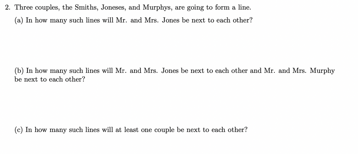 2. Three couples, the Smiths, Joneses, and Murphys, are going to form a line.
(a) In how many such lines will Mr. and Mrs. Jones be next to each other?
(b) In how many such lines will Mr. and Mrs. Jones be next to each other and Mr. and Mrs. Murphy
be next to each other?
(c) In how many such lines will at least one couple be next to each other?
