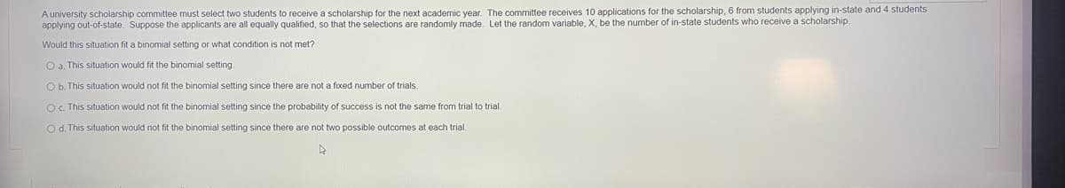 A university scholarship committee must select two students to receive a scholarship for the next academic year. The committee receives 10 applications for the scholarship, 6 from students applying in-state and 4 students
applying out-of-state. Suppose the applicants are all equally qualified, so that the selections are randomly made. Let the random variable, X, be the number of in-state students who receive a scholarship.
Would this situation fit a binomial setting or what condition is not met?
O a. This situation would fit the binomial setting.
O b. This situation would not fit the binomial setting since there are not a fixed number of trials.
O. This situation would not fit the binomial setting since the probability of success is not the same from trial to trial.
O d. This situation would not fit the binomial setting since there are not two possible outcomes at each trial.
