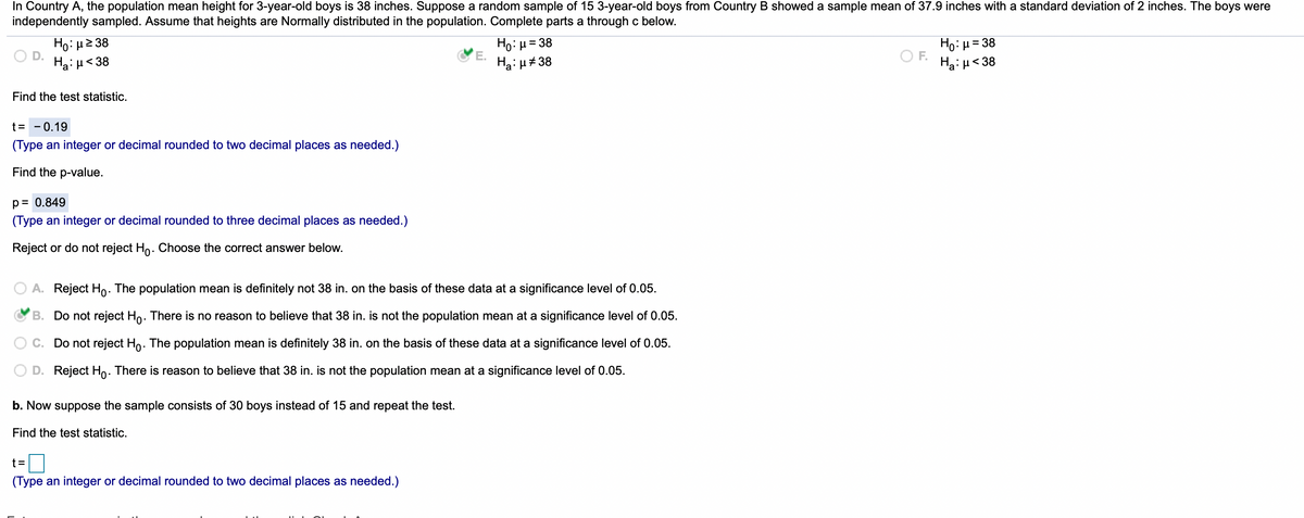 In Country A, the population mean height for 3-year-old boys is 38 inches. Suppose a random sample of 15 3-year-old boys from Country B showed a sample mean of 37.9 inches with a standard deviation of 2 inches. The boys were
independently sampled. Assume that heights are Normally distributed in the population. Complete parts a through c below.
Ho: H2 38
Ha: µ<38
Ho: µ = 38
E.
Ha: u# 38
Ho: µ= 38
Ha: µ< 38
OF.
Find the test statistic.
t= - 0.19
(Type an integer or decimal rounded to two decimal places as needed.)
Find the p-value.
p=
= 0.849
(Type an integer or decimal rounded to three decimal places as needed.)
Reject or do not reject Ho. Choose the correct answer below.
A. Reject Ho. The population mean is definitely not 38 in. on the basis of these data at a significance level of 0.05.
B. Do not reject Ho. There is no reason to believe that 38 in. is not the population mean at a significance level of 0.05.
C. Do not reject Ho. The population mean is definitely 38 in. on the basis of these data at a significance level of 0.05.
D. Reject Ho. There is reason to believe that 38 in. is not the population mean at a significance level of 0.05.
b. Now suppose the sample consists of 30 boys instead of 15 and repeat the test.
Find the test statistic.
t=
(Type an integer or decimal rounded to two decimal places as needed.)
