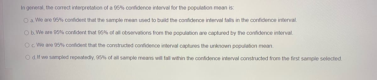 In general, the correct interpretation of a 95% confidence interval for the population mean is:
O a. We are 95% confident that the sample mean used to build the confidence interval falls in the confidence interval.
O b. We are 95% confident that 95% of all observations from the population are captured by the confidence interval.
O c. We are 95% confident that the constructed confidence interval captures the unknown population mean.
O d. If we sampled repeatedly, 95% of all sample means will fall within the confidence interval constructed from the first sample selected.
