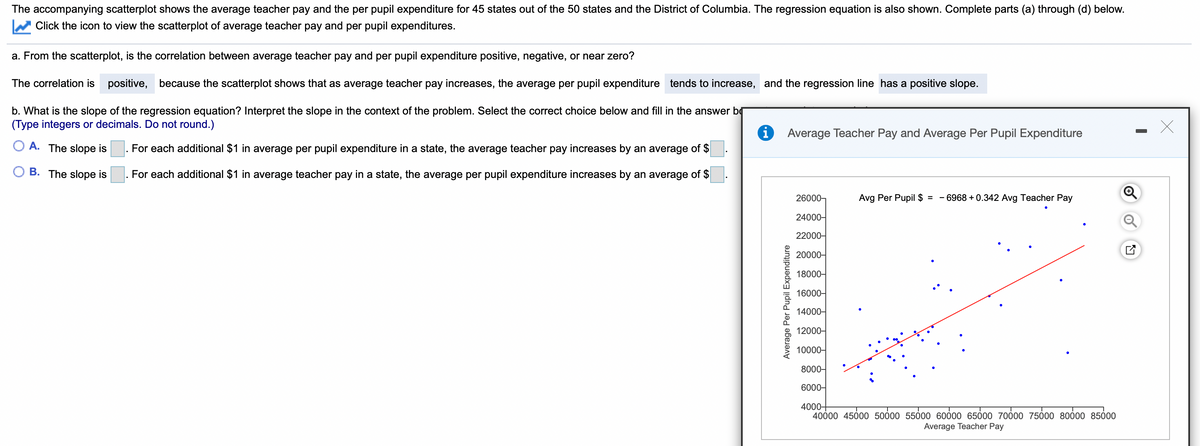 The accompanying scatterplot shows the average teacher pay and the per pupil expenditure for 45 states out of the 50 states and the District of Columbia. The regression equation is also shown. Complete parts (a) through (d) below.
Click the icon to view the scatterplot of average teacher pay and per pupil expenditures.
a. From the scatterplot, is the correlation between average teacher pay and per pupil expenditure positive, negative, or near zero?
The correlation is positive, because the scatterplot shows that as average teacher pay increases, the average per pupil expenditure tends to increase, and the regression line has a positive slope.
b. What is the slope of the regression equation? Interpret the slope in the context of the problem. Select the correct choice below and fill in the answer bg
(Type integers or decimals. Do not round.)
Average Teacher Pay and Average Per Pupil Expenditure
O A. The slope is
For each additional $1 in average per pupil expenditure in a state, the average teacher pay increases by an average of $
O B. The slope is
. For each additional $1 in average teacher pay in a state, the average per pupil expenditure increases by an average of $
26000,
Avg Per Pupil $ =
6968 + 0.342 Avg Teacher Pay
24000-
22000-
20000-
18000-
16000-
14000-
12000-
10000-
8000-
6000-
4000+
40000 45000 50000 55000 60000 6500 70000 7500 80000 85000
Average Teacher Pay
Average Per Pupil Expenditure
