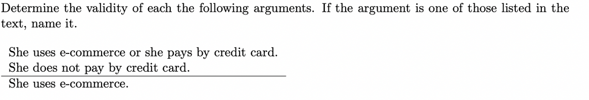 ### Determining the Validity of Arguments

**Exercise:**

Determine the validity of each of the following arguments. If the argument is one of those listed in the text, name it.

1. She uses e-commerce or she pays by credit card.
2. She does not pay by credit card.
3. ____________________________
4. She uses e-commerce.

This exercise asks you to assess if the given arguments lead to a valid conclusion. 

**Given Argument Breakdown:**

- **Premise 1:** She uses e-commerce or she pays by credit card.
- **Premise 2:** She does not pay by credit card.
- **Conclusion:** She uses e-commerce.

### Explanation of the Argument

In logical terms, this argument employs the concept of disjunction (logical "or") and negation to arrive at a conclusion.

- **Symbolic Form:**
  - P1: \( P \lor Q \) (She uses e-commerce or she pays by credit card.)
  - P2: \( \neg Q \) (She does not pay by credit card.)
  - Conclusion: \( P \) (She uses e-commerce.)

According to the rules of logical reasoning, specifically Disjunctive Syllogism, if a disjunction (\( P \lor Q \)) is true and one of the components (Q) is false (\( \neg Q \)), then the other component (P) must be true.

### Conclusion

From the given premises, we can validly conclude that she uses e-commerce. This argument is an example of a Disjunctive Syllogism.

**Note:** Understanding and identifying the form of logical arguments is a critical skill in logical reasoning and helps in constructing valid conclusions from given premises.