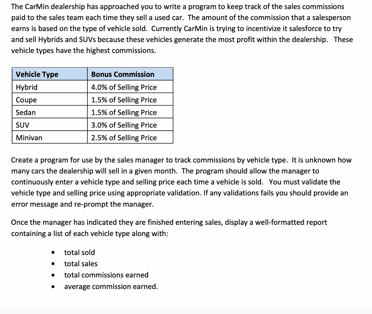 The CarMin dealership has approached you to write a program to keep track of the sales commissions
paid to the sales team each time they sell a used car. The amount of the commission that a salesperson
earns is based on the type of vehicle sold. Currently CarMin is trying to incentivize it salesforce to try
and sell Hybrids and SUVS because these vehicles generate the most profit within the dealership. These
vehicle types have the highest commissions.
Vehicle Type
Bonus Commission
Hybrid
4.0% of Selling Price
Coupe
1.5% of Selling Price
Sedan
1.5% of Selling Price
SUV
3.0% of Selling Price
Minivan
2.5% of Selling Price
Create a program for use by the sales manager to track commissions by vehicle type. It is unknown how
many cars the dealership will sell in a given month. The program should allow the manager to
continuously enter a vehicle type and selling price each time a vehicle is sold. You must validate the
vehicle type and selling price using appropriate validation. If any validations fails you should provide an
error message and re-prompt the manager.
Once the manager has indicated they are finished entering sales, display a well-formatted report
containing a list of each vehicle type along with:
total sold
total sales
total commissions earned
average commission earned.
