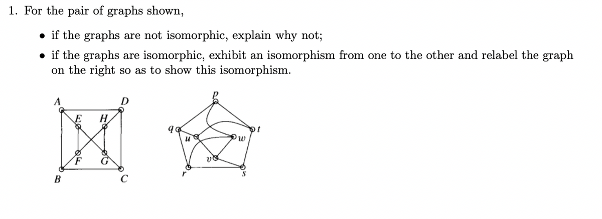 1. For the pair of graphs shown,
• if the graphs are not isomorphic, explain why not;
• if the graphs are isomorphic, exhibit an isomorphism from one to the other and relabel the graph
on the right so as to show this isomorphism.
A
D
H.
F
В
