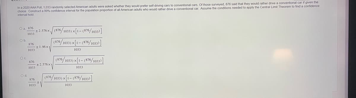 In a 2020 AAA Poll, 1,033 randomly selected American adults were asked whether they would prefer self-driving cars to conventional cars. Of those surveyed, 876 said that they would rather drive a conventional car if given the
choice. Construct a 99% confidence interval for the population proportion of all American adults who would rather drive a conventional car. Assume the conditions needed to apply the Central Limit Theorem to find a confidence
interval hold
O a. 876
m+ 2.576x / (876/1033) x[1- (876/1033)]
Ob.
876
+1.96x1
(876/1033) x[1- (876/1033)]
1033
1033
Oc.
876
+2.576x
(876/1033) x[1- (876/1033)]
1033
1033
Od.
876
(876/1033) x[1- (876/1033)]
1033
1033
