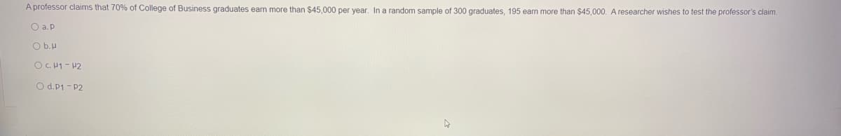 A professor claims that 70% of College of Business graduates earn more than $45,000 per year, In a random sample of 300 graduates, 195 earn more than $45,000. A researcher wishes to test the professor's claim.
O a. p
O b.H
O C. H1 - 42
O d.P1 - P2
