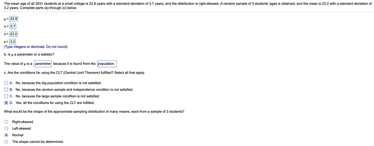 The mean age of all 2531 students at a small college is 22.8 years with a standard deviation of 3.7 years, and the distribution is right-skewed. A random sample of 3 students' ages is obtained, and the mean is 23.2 with a standard deviation of
3.2 years. Complete parts (a) through (c) below.
µ =22.8
o = 3.7
X = 23.2
s= 3.2
(Type integers or decimals. Do not round)
b. Is u a parameter or a statistic?
The value of µ is a parameter because it is found from the population.
c. Are the conditions for using the CLT (Central Limit Theorem) fulfilled? Select all that apply.
A. No, because the big population condition is not satisfied
B. No, because the random sample and independence condition is not satisfied.
C. No, because the large sample condition is not satisfied
O D. Yes, all the conditions for using the CLT are fulfilled.
What would be the shape of the approximate sampling distribution of many means, each from a sample of 3 students?
Right-skewed
Left-skewed
Normal
The shape cannot be determined.
