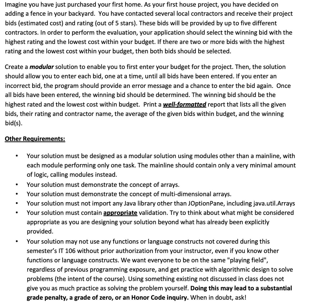 Imagine you have just purchased your first home. As your first house project, you have decided on
adding a fence in your backyard. You have contacted several local contractors and receive their project
bids (estimated cost) and rating (out of 5 stars). These bids will be provided by up to five different
contractors. In order to perform the evaluation, your application should select the winning bid with the
highest rating and the lowest cost within your budget. If there are two or more bids with the highest
rating and the lowest cost within your budget, then both bids should be selected.
Create a modular solution to enable you to first enter your budget for the project. Then, the solution
should allow you to enter each bid, one at a time, until all bids have been entered. If you enter an
incorrect bid, the program should provide an error message and a chance to enter the bid again. Once
all bids have been entered, the winning bid should be determined. The winning bid should be the
highest rated and the lowest cost within budget. Print a well-formatted report that lists all the given
bids, their rating and contractor name, the average of the given bids within budget, and the winning
bid(s).
Other Requirements:
Your solution must be designed as a modular solution using modules other than a mainline, with
each module performing only one task. The mainline should contain only a very minimal amount
of logic, calling modules instead.
Your solution must demonstrate the concept of
arrays.
Your solution must demonstrate the concept of multi-dimensional arrays.
Your solution must not import any Java library other than JOptionPane, including java.util.Arrays
Your solution must contain appropriate validation. Try to think about what might be considered
appropriate as you are designing your solution beyond what has already been explicitly
provided.
Your solution may not use any functions or language constructs not covered during this
semester's IT 106 without prior authorization from your instructor, even if you know other
functions or language constructs. We want everyone to be on the same "playing field",
regardless of previous programming exposure, and get practice with algorithmic design to solve
problems (the intent of the course). Using something existing not discussed in class does not
give you as much practice as solving the problem yourself. Doing this may lead to a substantial
grade penalty, a grade of zero, or an Honor Code inquiry. When in doubt, ask!
