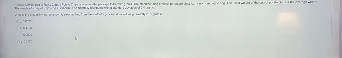 A single serving bag of Ray's Classic Potato Chips is listed on the package to be 28.3 grams. The manufacturing process for potato chips can vary from bag to bag. The listed weight of the bag of potato chips is the average weight.
The weight of a bag of Ray's chips is known to be Normally distributed with a standard deviation of 0.4 grams.
What is the probability that a randomly selected bag from the shelf of a grocery store will weigh exactly 29.1 grams?
O a.0.0025
O b.0.4750
O.0.9500
O d.0.0000
