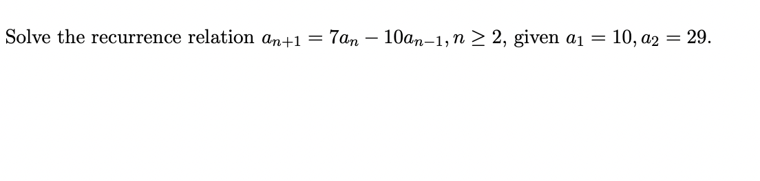 ### Solving a Recurrence Relation

**Problem Statement:**
Solve the recurrence relation \(a_{n+1} = 7a_n - 10a_{n-1}\), for \( n \geq 2 \), given the initial conditions \(a_1 = 10\) and \(a_2 = 29\).

**Solution Approach:**
To solve this recurrence relation, we can use characteristic equations:

1. **Form the Characteristic Equation:**
   \[
   r^2 = 7r - 10
   \]
   Rearrange to get:
   \[
   r^2 - 7r + 10 = 0
   \]

2. **Solve the Characteristic Equation:**
   Factorize the quadratic equation:
   \[
   (r - 5)(r - 2) = 0
   \]
   Thus, the roots are:
   \[
   r_1 = 5, \quad r_2 = 2
   \]

3. **General Solution:**
   Using the roots, the general solution for the recurrence relation is:
   \[
   a_n = A \cdot 5^n + B \cdot 2^n
   \]

4. **Find Constants \(A\) and \(B\):**
   Use the initial conditions to form a system of equations:
   \[
   \begin{cases}
   10 = A \cdot 5^1 + B \cdot 2^1 \\
   29 = A \cdot 5^2 + B \cdot 2^2 \\
   \end{cases}
   \]
   Simplify them:
   \[
   \begin{cases}
   10 = 5A + 2B \\
   29 = 25A + 4B \\
   \end{cases}
   \]

5. **Solve the System of Equations:**
   Multiply the first equation by 2:
   \[
   20 = 10A + 4B
   \]
   Subtract this from the second equation to eliminate \(B\):
   \[
   29 - 20 = 25A - 10A
   \]
   This simplifies to:
   \[
   9 = 15A \quad \Rightarrow \quad A = \