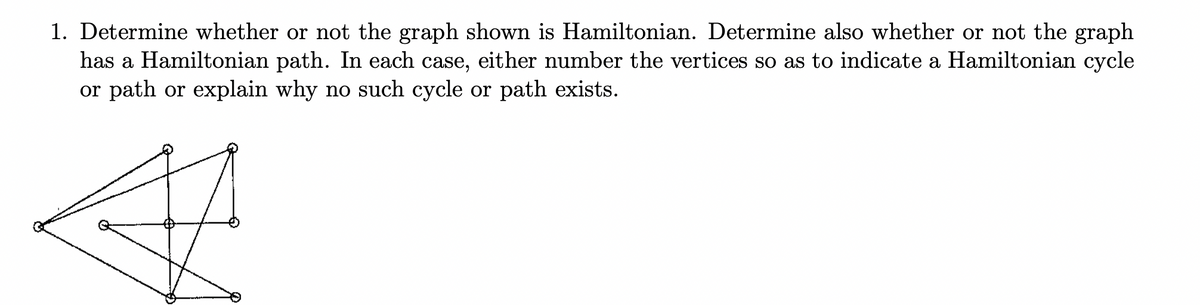 1. Determine whether or not the graph shown is Hamiltonian. Determine also whether or not the graph
has a Hamiltonian path. In each case, either number the vertices so as to indicate a Hamiltonian cycle
or path or explain why no such cycle or path exists.
