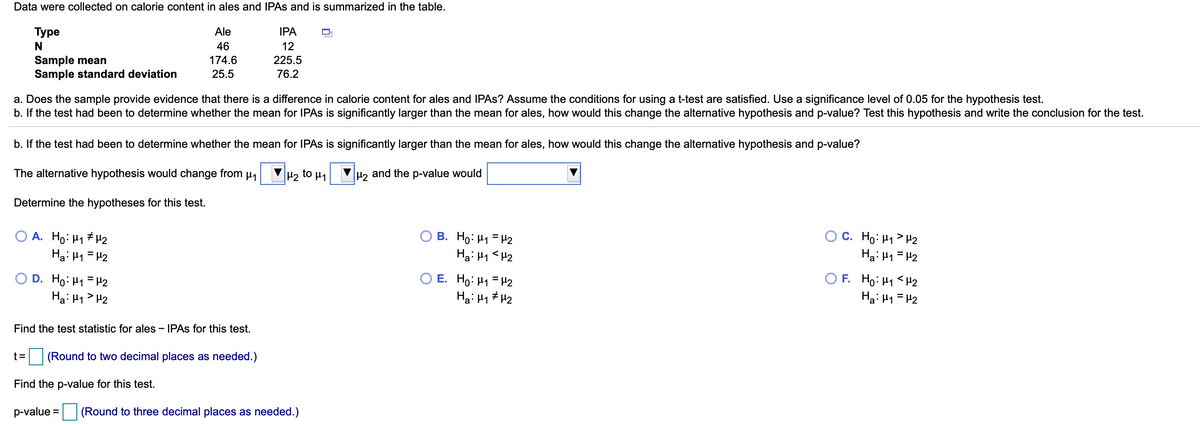 Data were collected on calorie content in ales and IPAS and is summarized in the table.
Туре
Ale
IPA
N
46
12
Sample mean
Sample standard deviation
174.6
225.5
25.5
76.2
a. Does the sample provide evidence that there is a difference in calorie content for ales and IPAS? Assume the conditions for using a t-test are satisfied. Use a significance level of 0.05 for the hypothesis test.
b. If the test had been to determine whether the mean for IPAS is significantly larger than the mean for ales, how would this change the alternative hypothesis and p-value? Test this hypothesis and write the conclusion for the test.
b. If the test had been to determine whether the mean for IPAS is significantly larger than the mean for ales, how would this change the alternative hypothesis and p-value?
The alternative hypothesis would change from µ,
H2 to µ1
H, and the p-value would
Determine the hypotheses for this test.
O A. Ho: H1 # H2
Ha: 41 = H2
В. Но Н -2
Hai H1 <H2
C. Ho: H1 > H2
Ha: H1 =H2
E. Ho: H1 = H2
Ha: H1 # H2
Ho: H1 <H2
Ha: H1 = H2
D. Ho: H1 = H2
F.
Ha: H1> H2
Find the test statistic for ales - IPAS for this test.
t=
(Round to two decimal places as needed.)
Find the p-value for this test.
p-value =
(Round to three decimal places as needed.)
